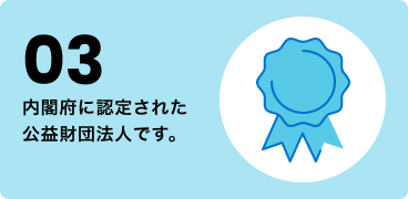 03 内閣府に認定された公益財団法人です。