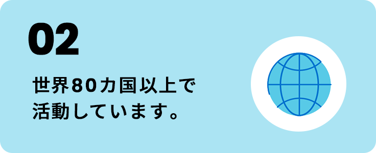 02 世界80カ国以上で活動しています。