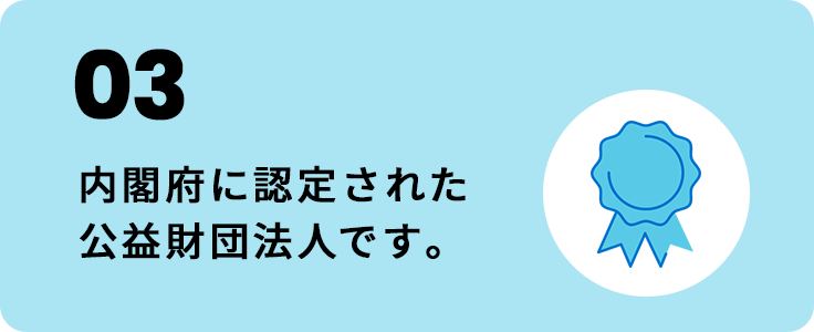 03 内閣府に認定された公益財団法人です。