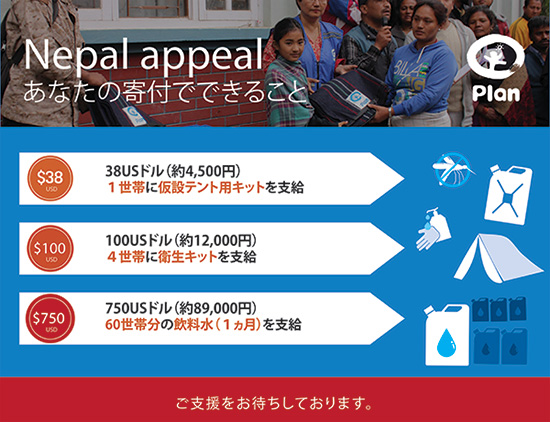 Nepal appeal あなたの寄付でできること 38USドル（約4,500円）　1世帯に仮設テント用キットを支給　100USドル（約12,000円）　4世帯に衛生キットを支給　750USドル（約89,000円）　60世帯分の飲料水（１カ月を支給）　ご支援をお待ちしております。