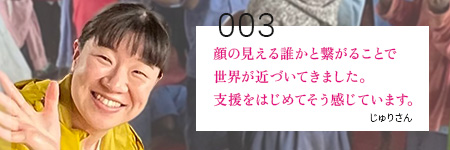 顔の見える誰かと繋がることで世界が近づいてきました。支援をはじめてそう感じています。じゅりさん