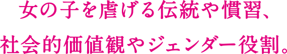 女の子を虐げる伝統や習慣、社会的価値観やジェンダー役割。