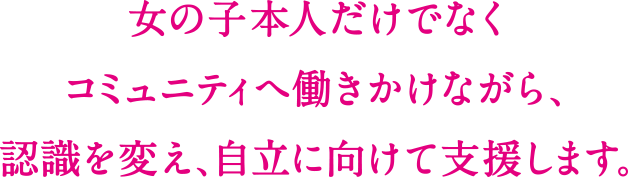 女の子本人だけでなくコミュニティへ働きかけながら、認識を変え、自立に向けて支援します。