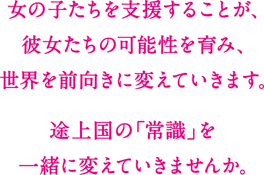 女の子たちを支援することは、彼女たちの可能性を育み、世界を前向きに変えていきます。 上国の「常識」を一緒に変えていきませんか。