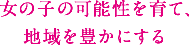 女の子の可能性を育て、 地域を豊かにする