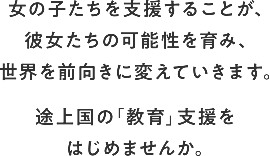 女の子たちを支援することが、彼女たちの可能性を育み、世界を前向きに変えていきます。 上国の「教育」支援をはじめませんか。