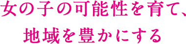 女の子の可能性を育て、 地域を豊かにする