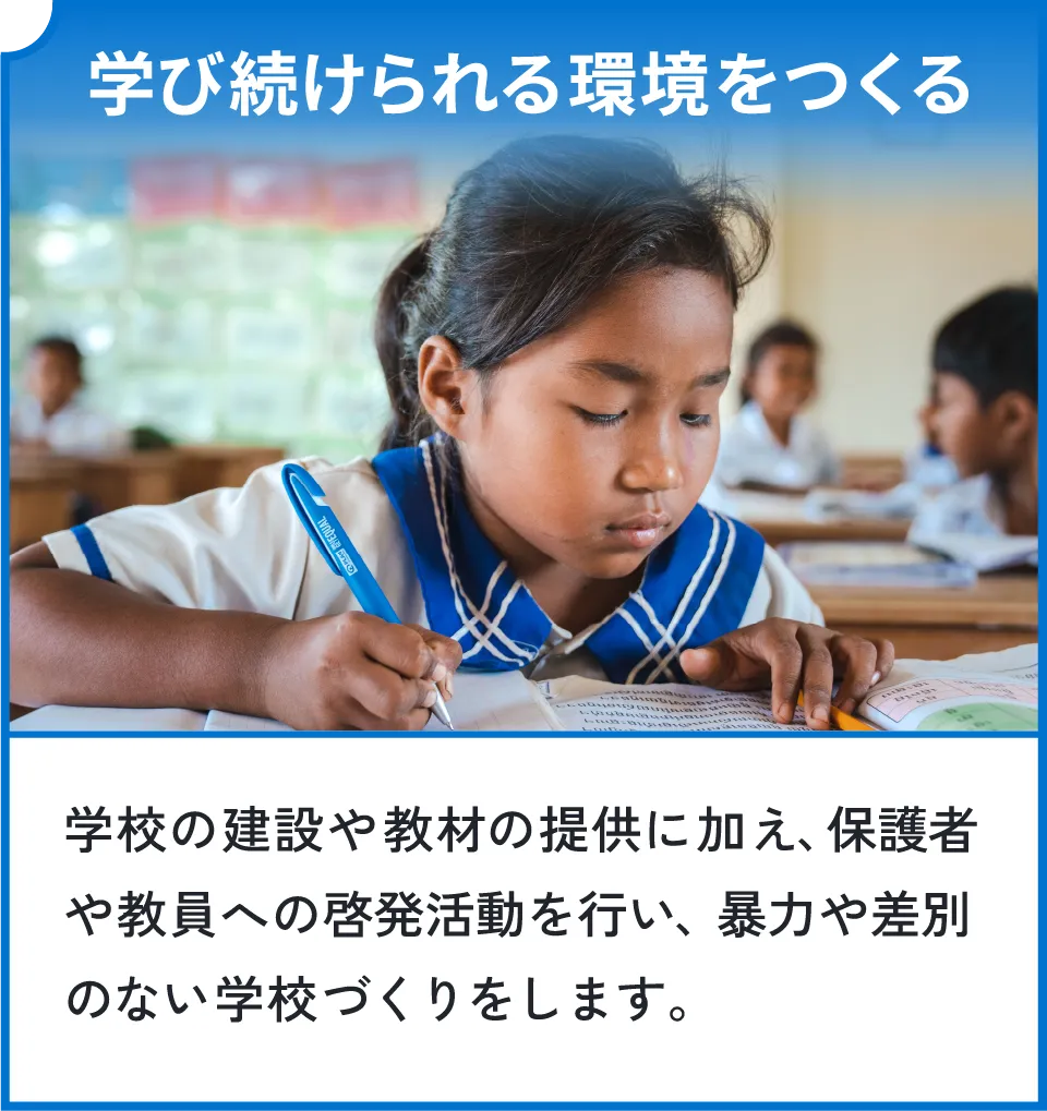 学び続けられる環境をつくる。学校の建設や教材の提供に加え、保護者や教員への啓発活動を行い、暴力や差別のない学校づくりをします。