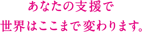 あなたの支援で 世界はここまで変わります