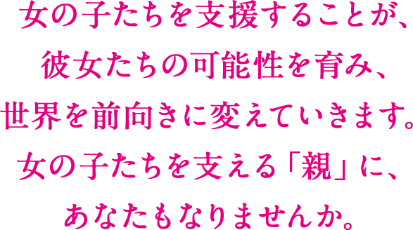 女の子たちを支援することは、彼女たちの可能性を育み、世界を前向きに変えていきます。 女の子たちを支える「親」に、あなたもなりませんか。
