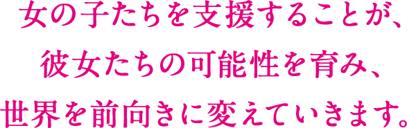 女の子たちを支援することは、彼女たちの可能性を育み、世界を前向きに変えていきます。 女の子たちを支える「親」に、あなたもなりませんか。