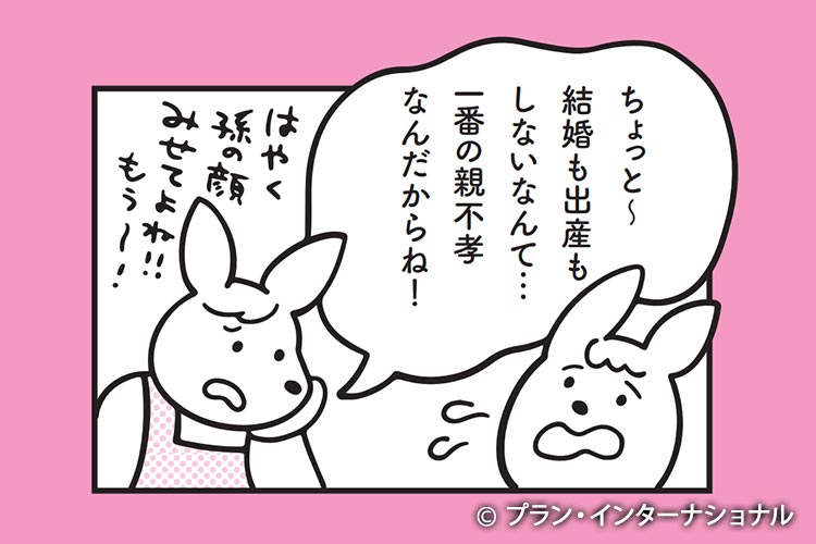漫画イメージ:ちょっと~結婚も出産もしないなんて…一番の親不孝者なんだからね!はやく孫の顔もみせてよね!!もぅ~